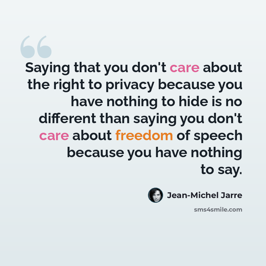 “Saying that you don't care about the right to privacy because you have nothing to hide is no different than saying you don't care about freedom of speech because you have nothing to say.” quote by Jean-Michel Jarre