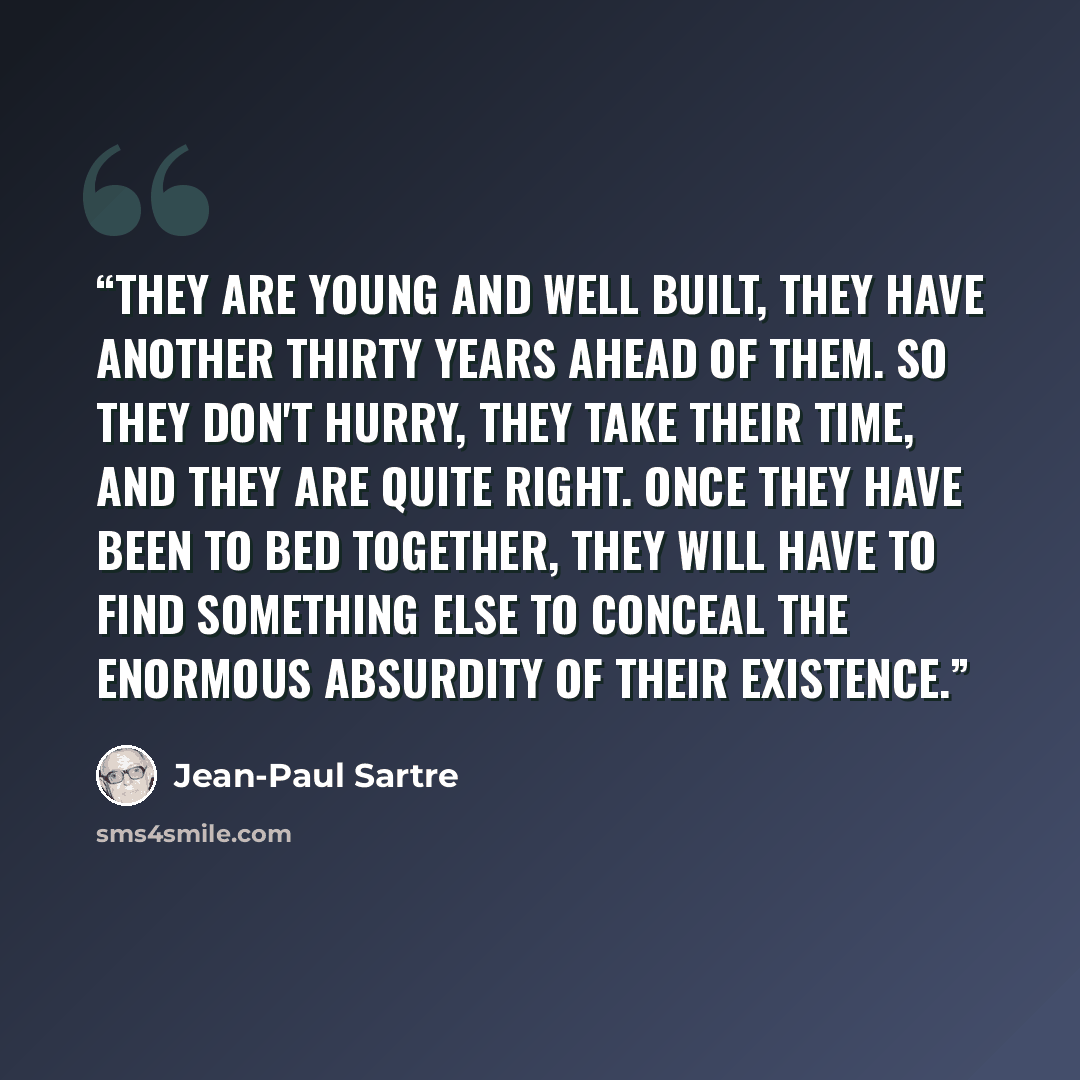 “They are young and well built, they have another thirty years ahead of them. So they don't hurry, they take their time, and they are quite right. Once they have been to bed together, they will have to find something else to conceal the enormous absurdity of their existence.” quote by Jean-Paul Sartre
