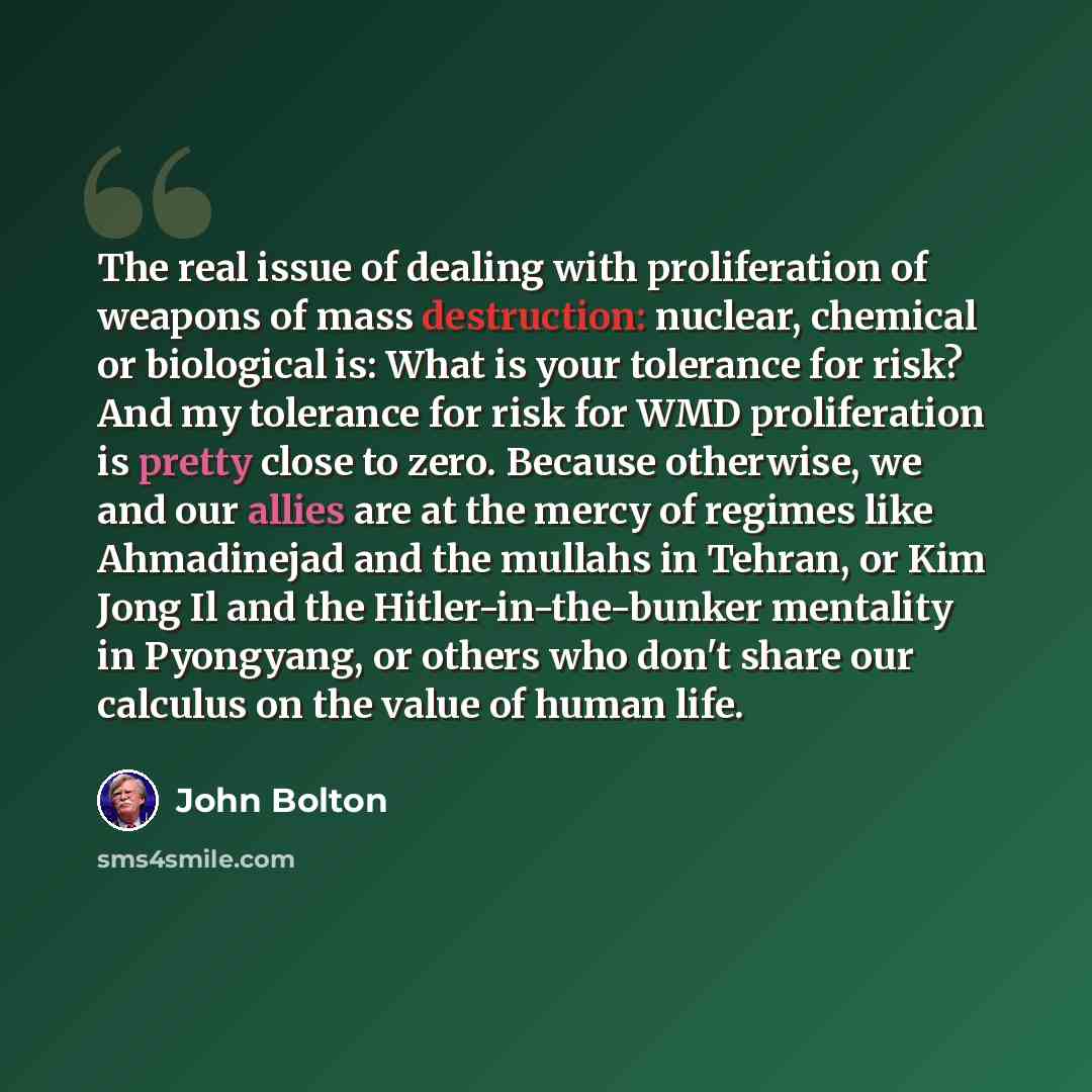 “The real issue of dealing with proliferation of weapons of mass destruction: nuclear, chemical or biological is: What is your tolerance for risk? And my tolerance for risk for WMD proliferation is pretty close to zero. Because otherwise, we and our allies are at the mercy of regimes like…” quote by John Bolton