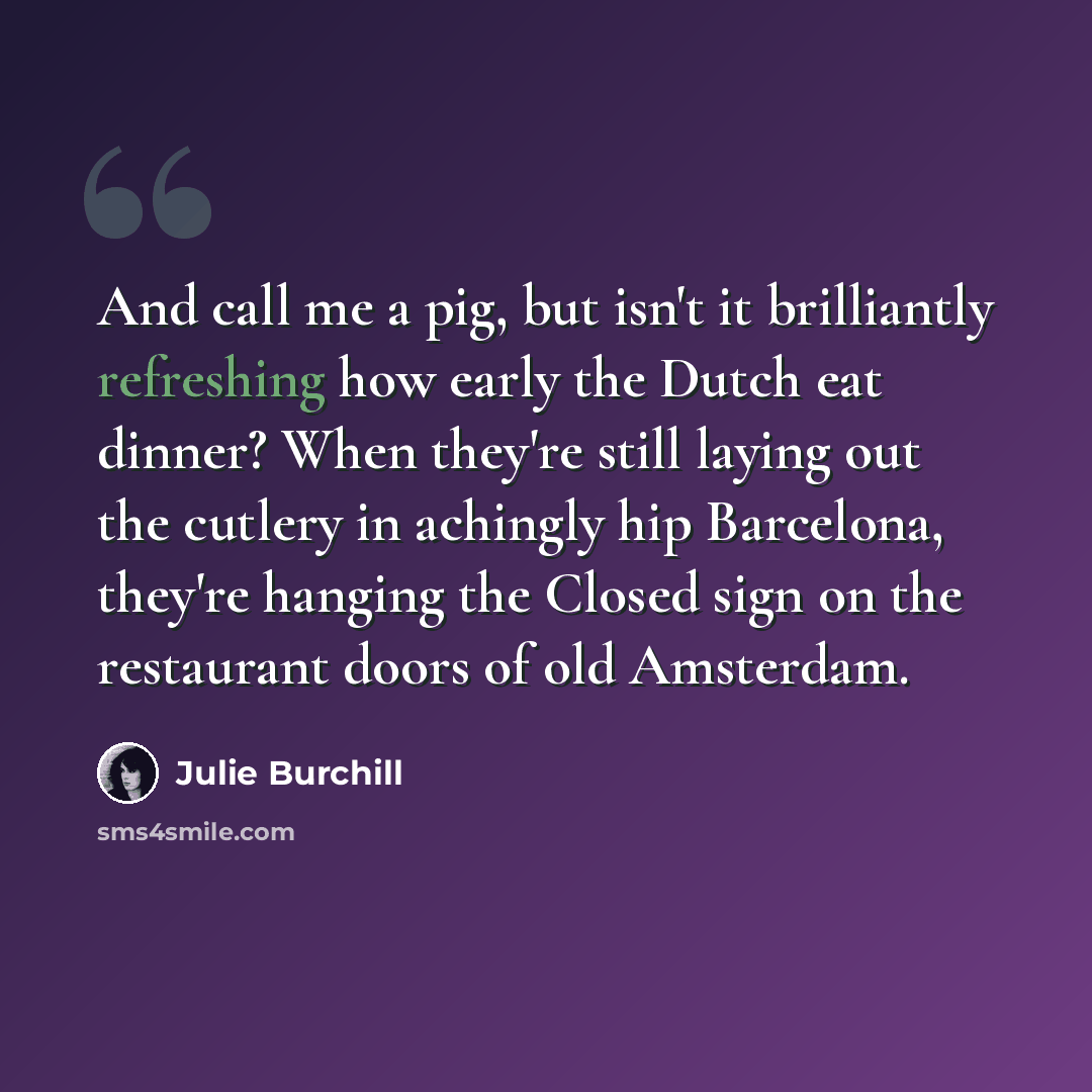 “And call me a pig, but isn't it brilliantly refreshing how early the Dutch eat dinner? When they're still laying out the cutlery in achingly hip Barcelona, they're hanging the Closed sign on the restaurant doors of old Amsterdam.” quote by Julie Burchill