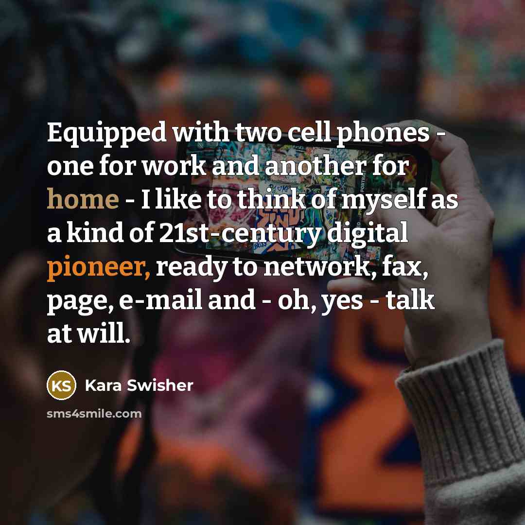 “Equipped with two cell phones - one for work and another for home - I like to think of myself as a kind of 21st-century digital pioneer, ready to network, fax, page, e-mail and - oh, yes - talk at will.” quote by Kara Swisher