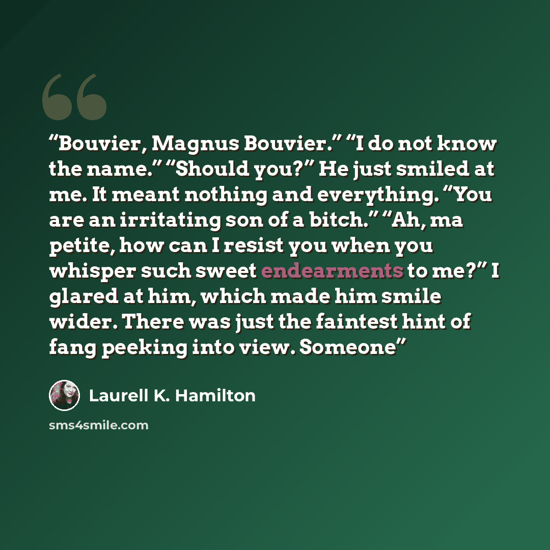 “Bouvier, Magnus Bouvier.” “I do not know the name.” “Should you?” He just smiled at me. It meant nothing and everything. “You are an irritating son of a bitch.” “Ah, ma petite, how can I resist you when you whisper such sweet endearments to me?” I glared at him, which made him smile wider. There…” quote by Laurell K. Hamilton