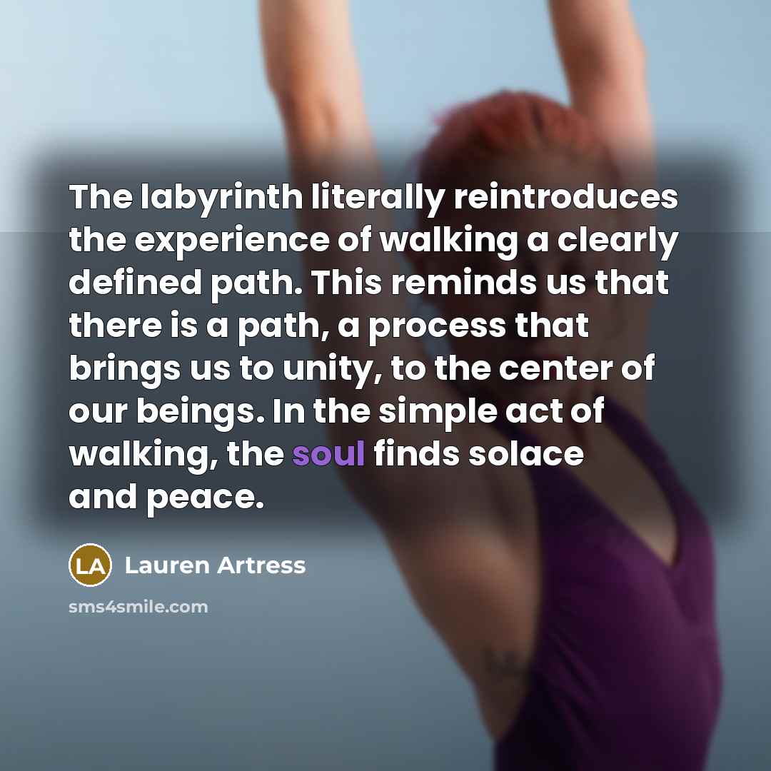 “The labyrinth literally reintroduces the experience of walking a clearly defined path. This reminds us that there is a path, a process that brings us to unity, to the center of our beings. In the simple act of walking, the soul finds solace and peace.” quote by Lauren Artress