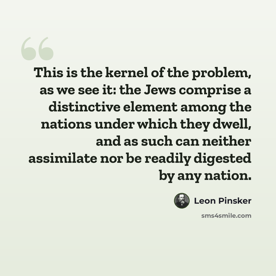 “This is the kernel of the problem, as we see it: the Jews comprise a distinctive element among the nations under which they dwell, and as such can neither assimilate nor be readily digested by any nation.” quote by Leon Pinsker