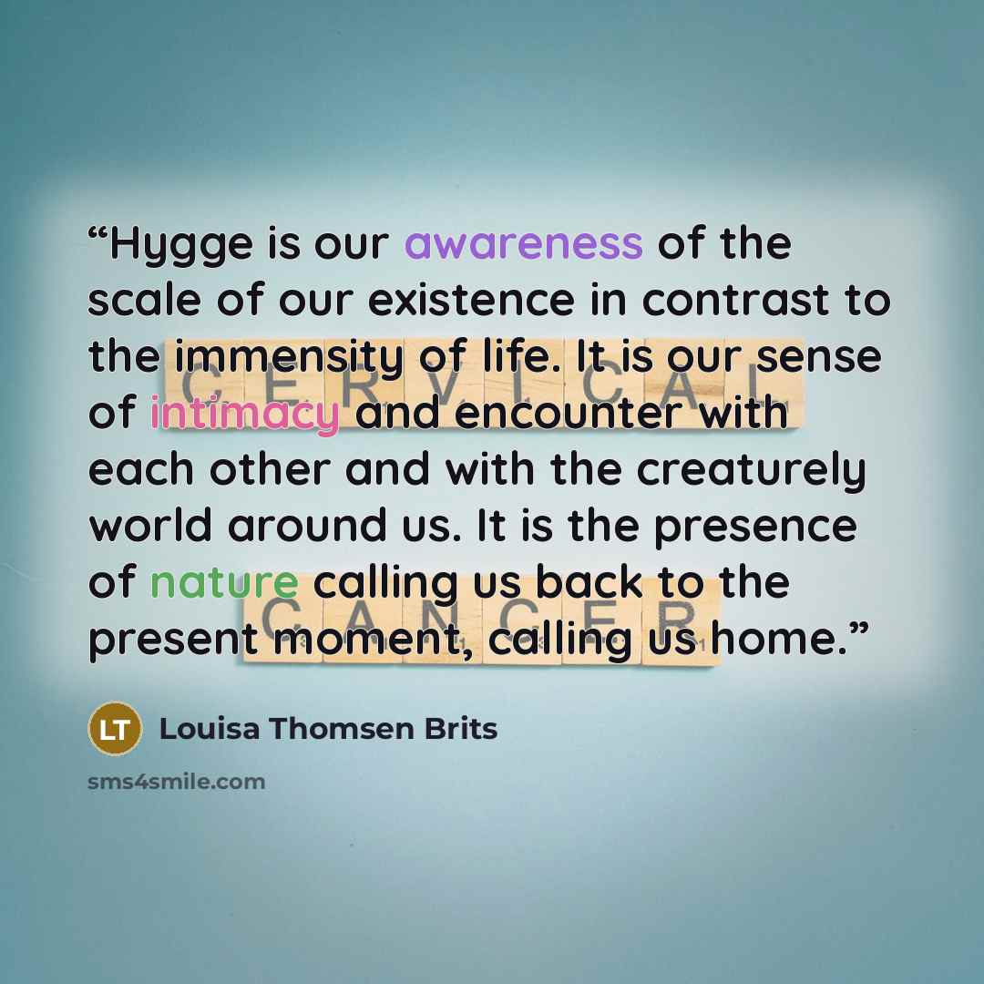 “Hygge is our awareness of the scale of our existence in contrast to the immensity of life. It is our sense of intimacy and encounter with each other and with the creaturely world around us. It is the presence of nature calling us back to the present moment, calling us home.” quote by Louisa Thomsen Brits