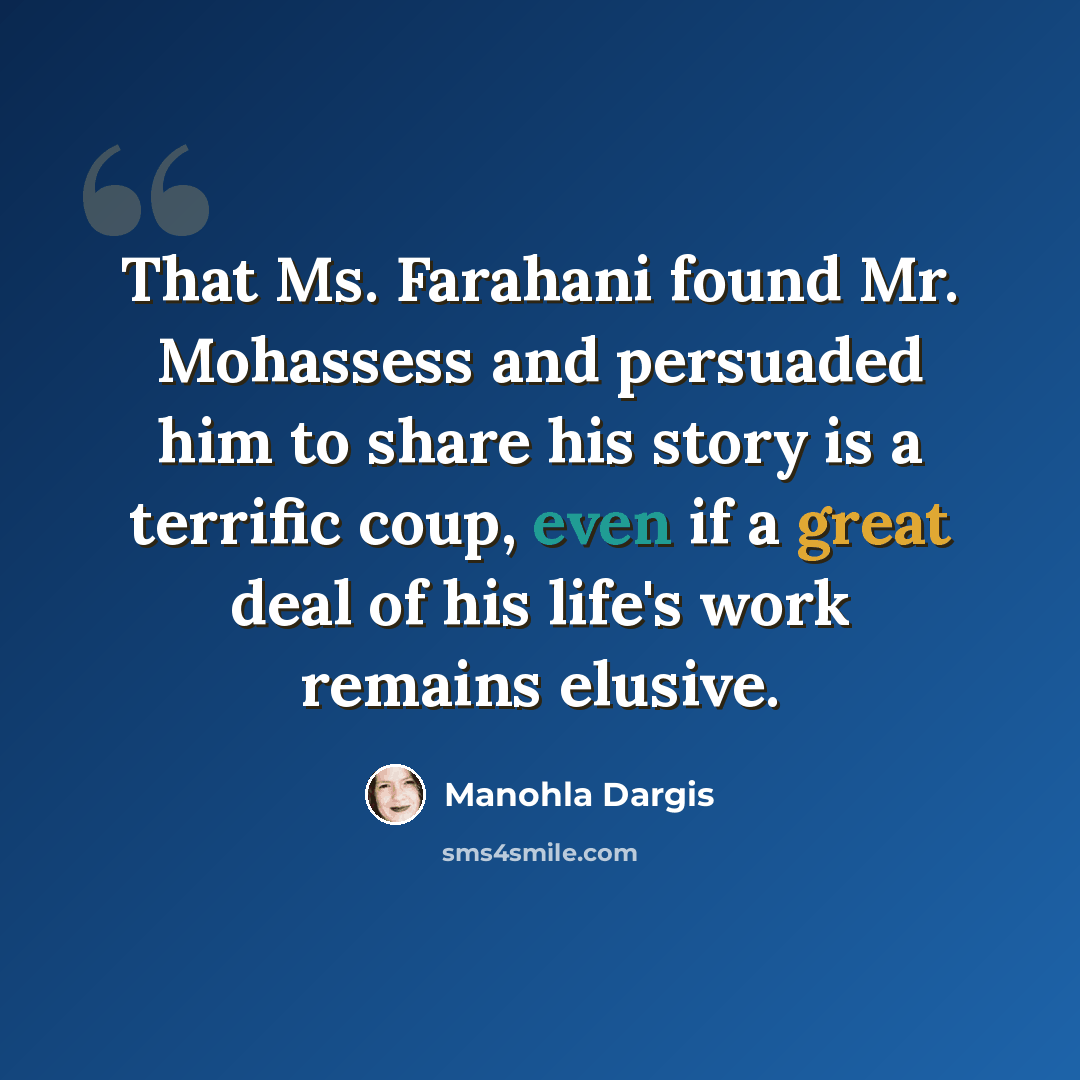 “That Ms. Farahani found Mr. Mohassess and persuaded him to share his story is a terrific coup, even if a great deal of his life's work remains elusive.” quote by Manohla Dargis