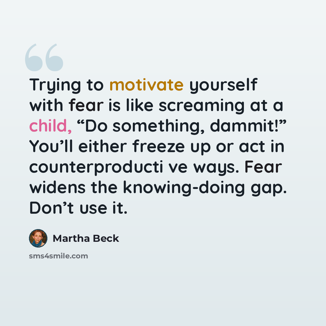 “Trying to motivate yourself with fear is like screaming at a child, “Do something, dammit!” You’ll either freeze up or act in counterproducti ve ways. Fear widens the knowing-doing gap. Don’t use it.” quote by Martha Beck