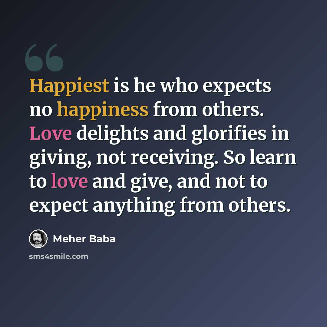 “Happiest is he who expects no happiness from others. Love delights and glorifies in giving, not receiving. So learn to love and give, and not to expect anything from others.” quote by Meher Baba