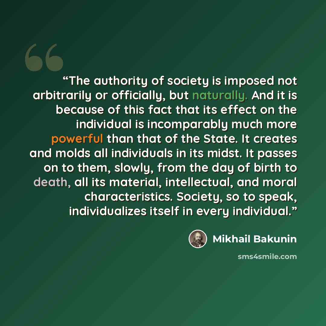 “The authority of society is imposed not arbitrarily or officially, but naturally. And it is because of this fact that its effect on the individual is incomparably much more powerful than that of the State. It creates and molds all individuals in its midst. It passes on to them, slowly, from the…” quote by Mikhail Bakunin
