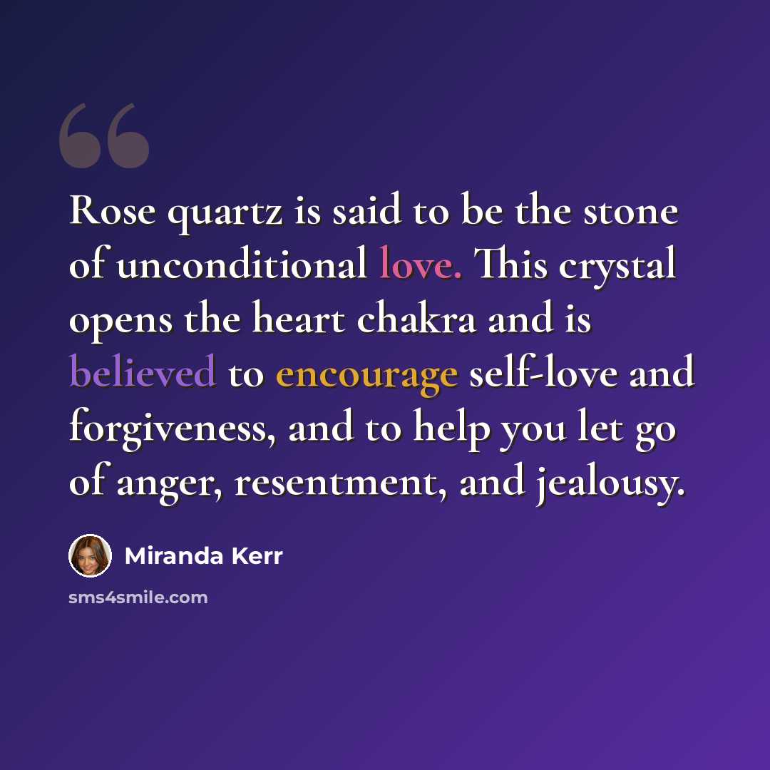 “Rose quartz is said to be the stone of unconditional love. This crystal opens the heart chakra and is believed to encourage self-love and forgiveness, and to help you let go of anger, resentment, and jealousy.” quote by Miranda Kerr