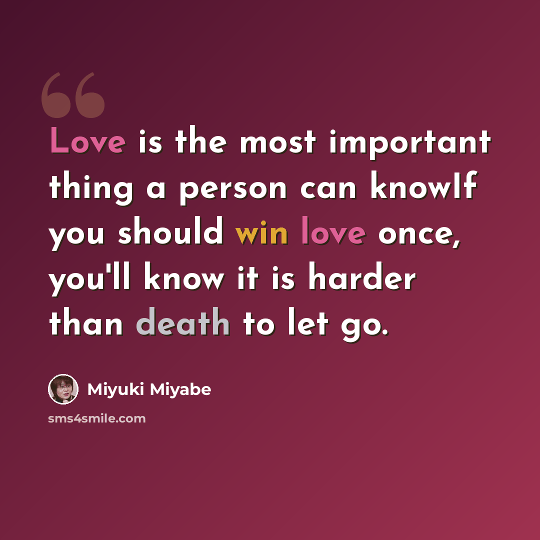 “Love is the most important thing a person can knowIf you should win love once, you'll know it is harder than death to let go.” quote by Miyuki Miyabe