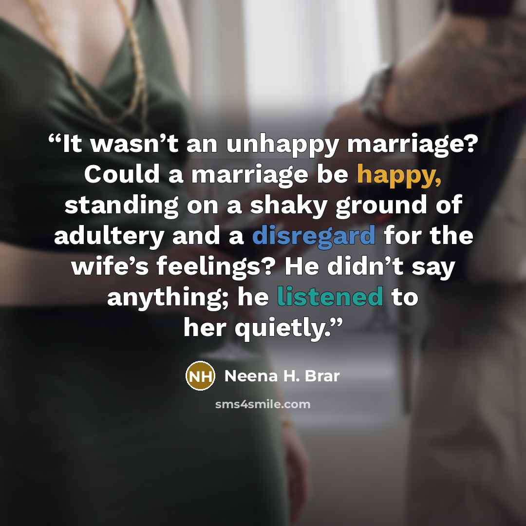 “It wasn’t an unhappy marriage? Could a marriage be happy, standing on a shaky ground of adultery and a disregard for the wife’s feelings? He didn’t say anything; he listened to her quietly.” quote by Neena H. Brar