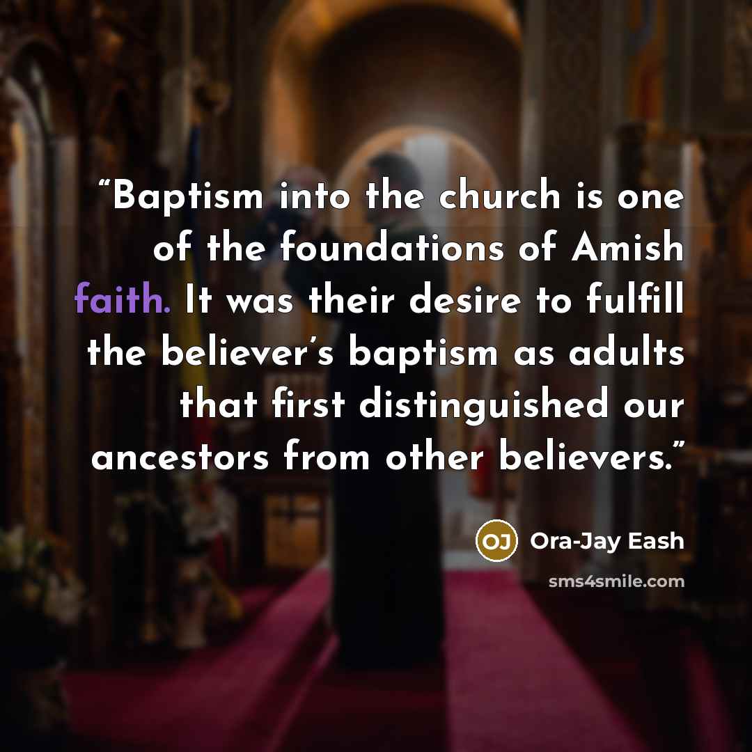 “Baptism into the church is one of the foundations of Amish faith. It was their desire to fulfill the believer’s baptism as adults that first distinguished our ancestors from other believers.” quote by Ora-Jay Eash