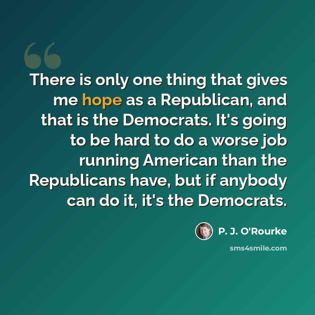 “There is only one thing that gives me hope as a Republican, and that is the Democrats. It's going to be hard to do a worse job running American than the Republicans have, but if anybody can do it, it's the Democrats.” quote by P. J. O'Rourke