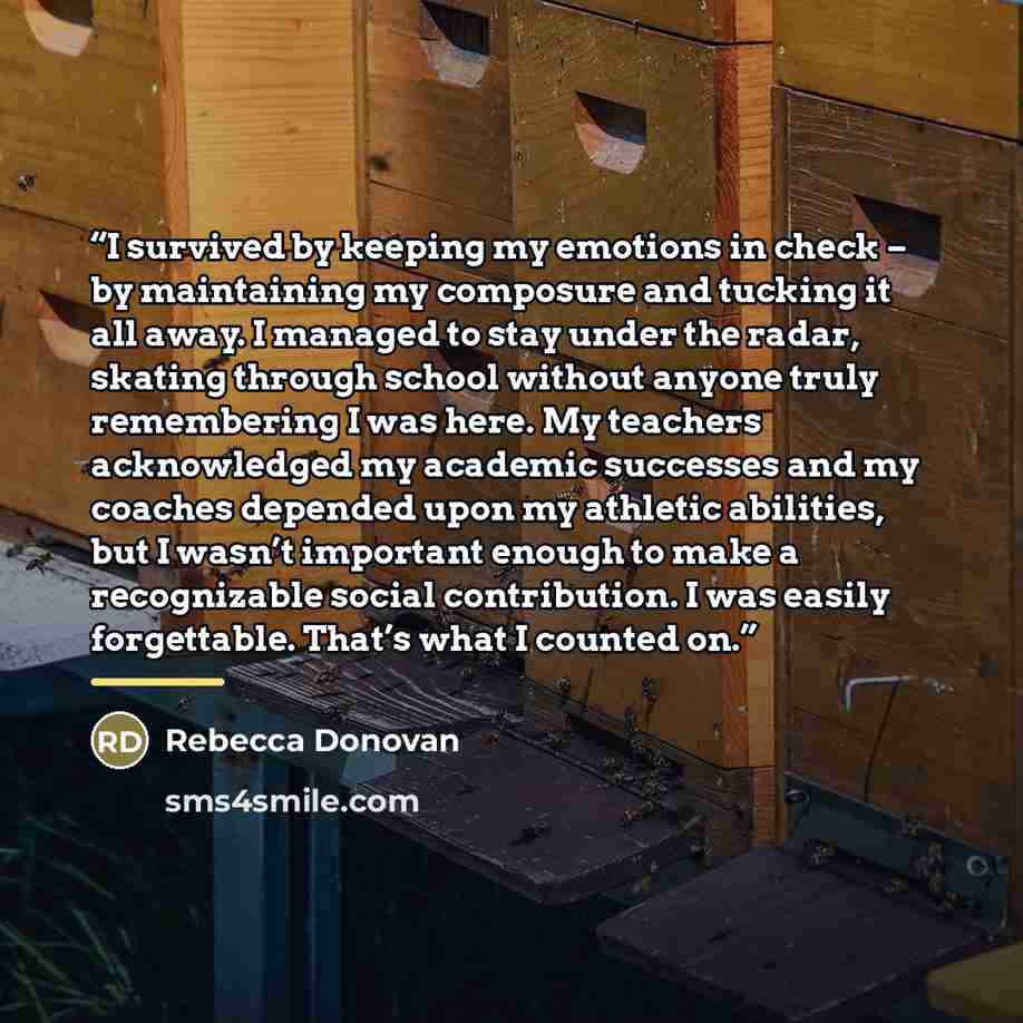 “I survived by keeping my emotions in check – by maintaining my composure and tucking it all away. I managed to stay under the radar, skating through school without anyone truly remembering I was here. My teachers acknowledged my academic successes and my coaches depended upon my athletic…” quote by Rebecca Donovan