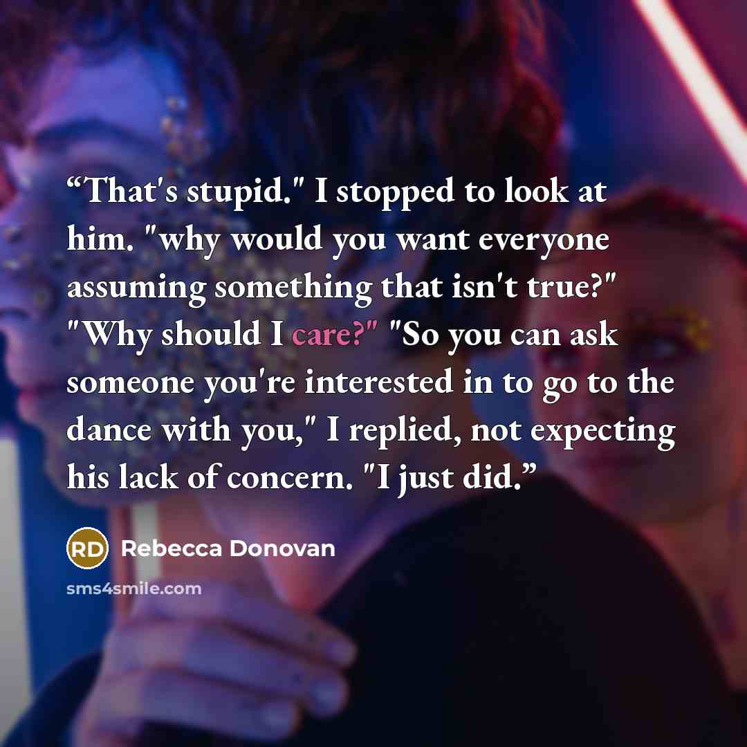“That's stupid." I stopped to look at him. "why would you want everyone assuming something that isn't true?" "Why should I care?" "So you can ask someone you're interested in to go to the dance with you," I replied, not expecting his lack of concern. "I just did.” quote by Rebecca Donovan
