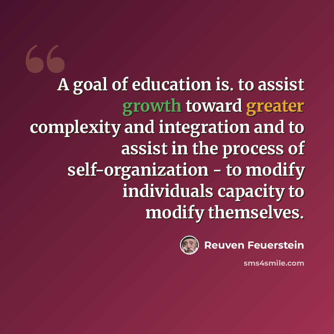 “A goal of education is. to assist growth toward greater complexity and integration and to assist in the process of self-organization - to modify individuals capacity to modify themselves.” quote by Reuven Feuerstein