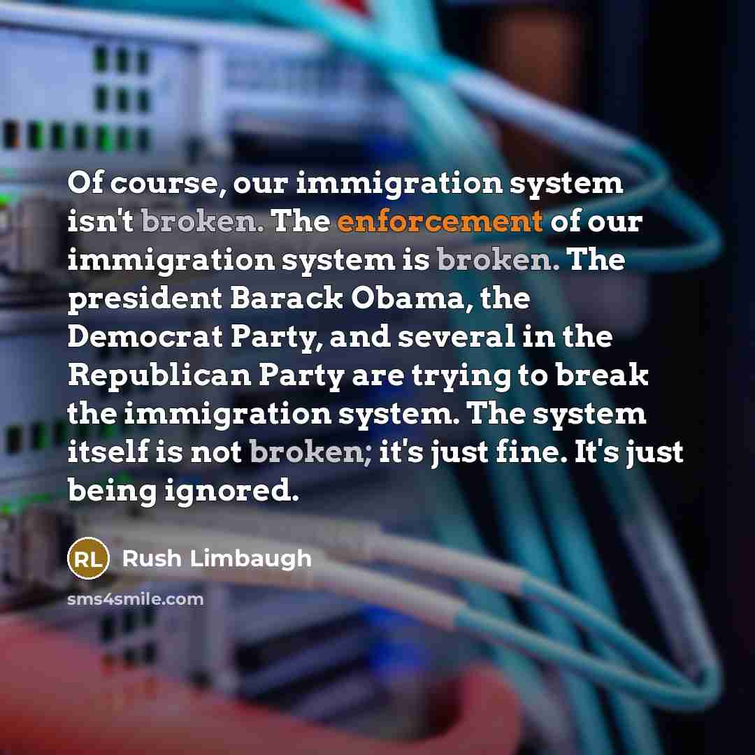 “Of course, our immigration system isn't broken. The enforcement of our immigration system is broken. The president Barack Obama, the Democrat Party, and several in the Republican Party are trying to break the immigration system. The system itself is not broken; it's just fine. It's just being…” quote by Rush Limbaugh