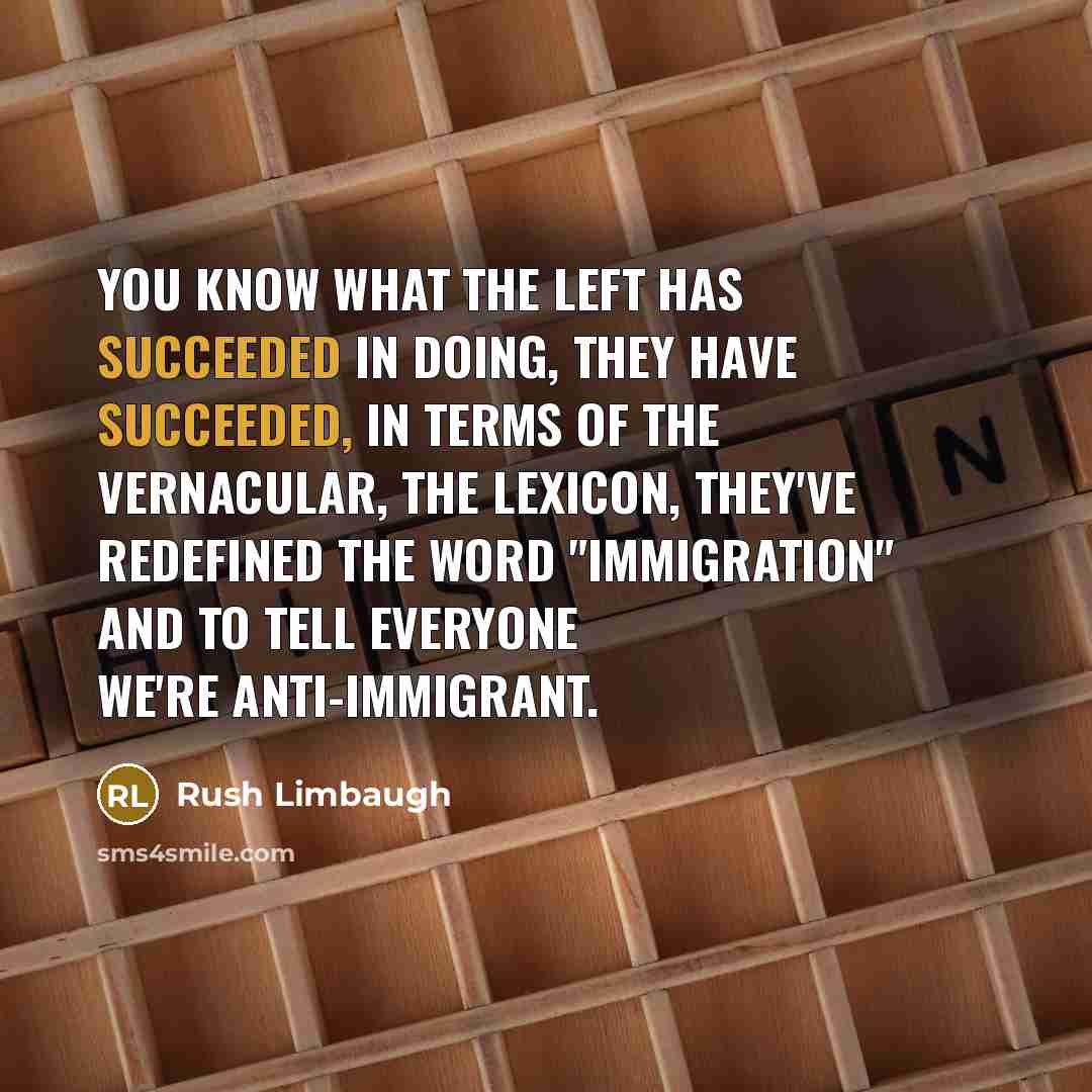 “You know what the left has succeeded in doing, they have succeeded, in terms of the vernacular, the lexicon, they've redefined the word "immigration" and to tell everyone we're anti-immigrant.” quote by Rush Limbaugh