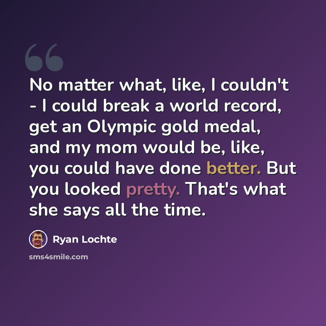 “No matter what, like, I couldn't - I could break a world record, get an Olympic gold medal, and my mom would be, like, you could have done better. But you looked pretty. That's what she says all the time.” quote by Ryan Lochte