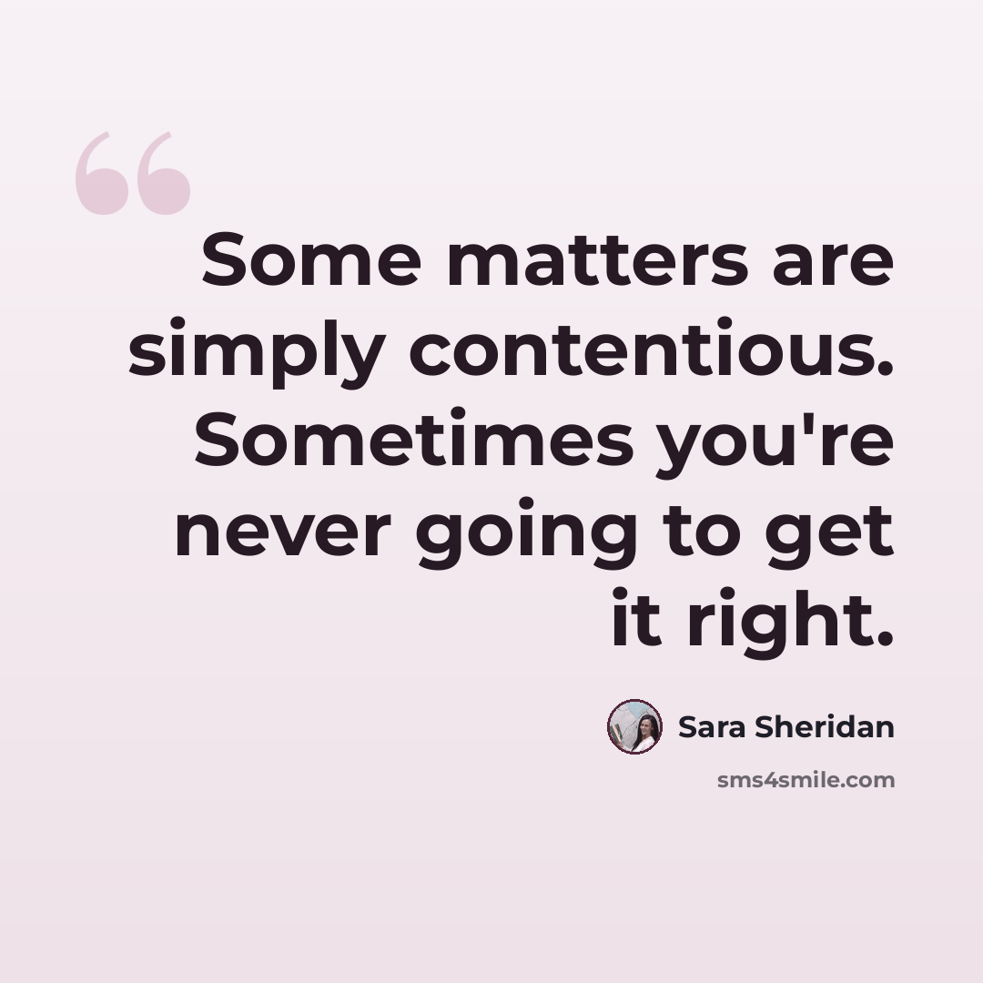 “Some matters are simply contentious. Sometimes you're never going to get it right.” quote by Sara Sheridan