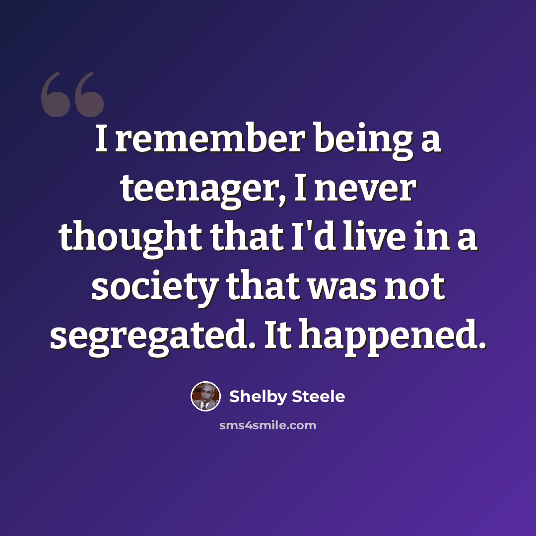 “I remember being a teenager, I never thought that I'd live in a society that was not segregated. It happened.” quote by Shelby Steele