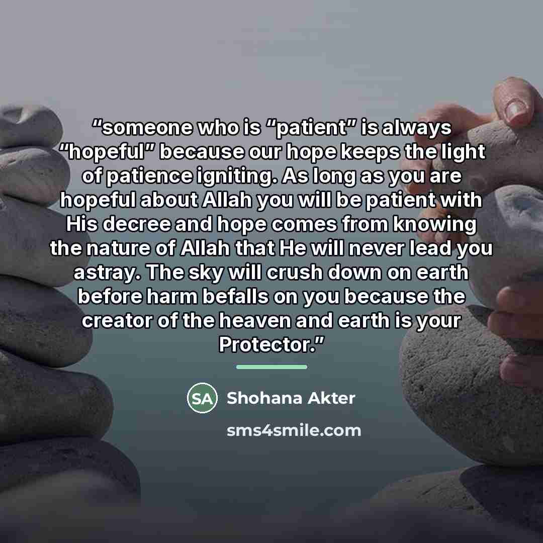 “someone who is “patient” is always “hopeful” because our hope keeps the light of patience igniting. As long as you are hopeful about Allah you will be patient with His decree and hope comes from knowing the nature of Allah that He will never lead you astray. The sky will crush down on earth before…” quote by Shohana Akter