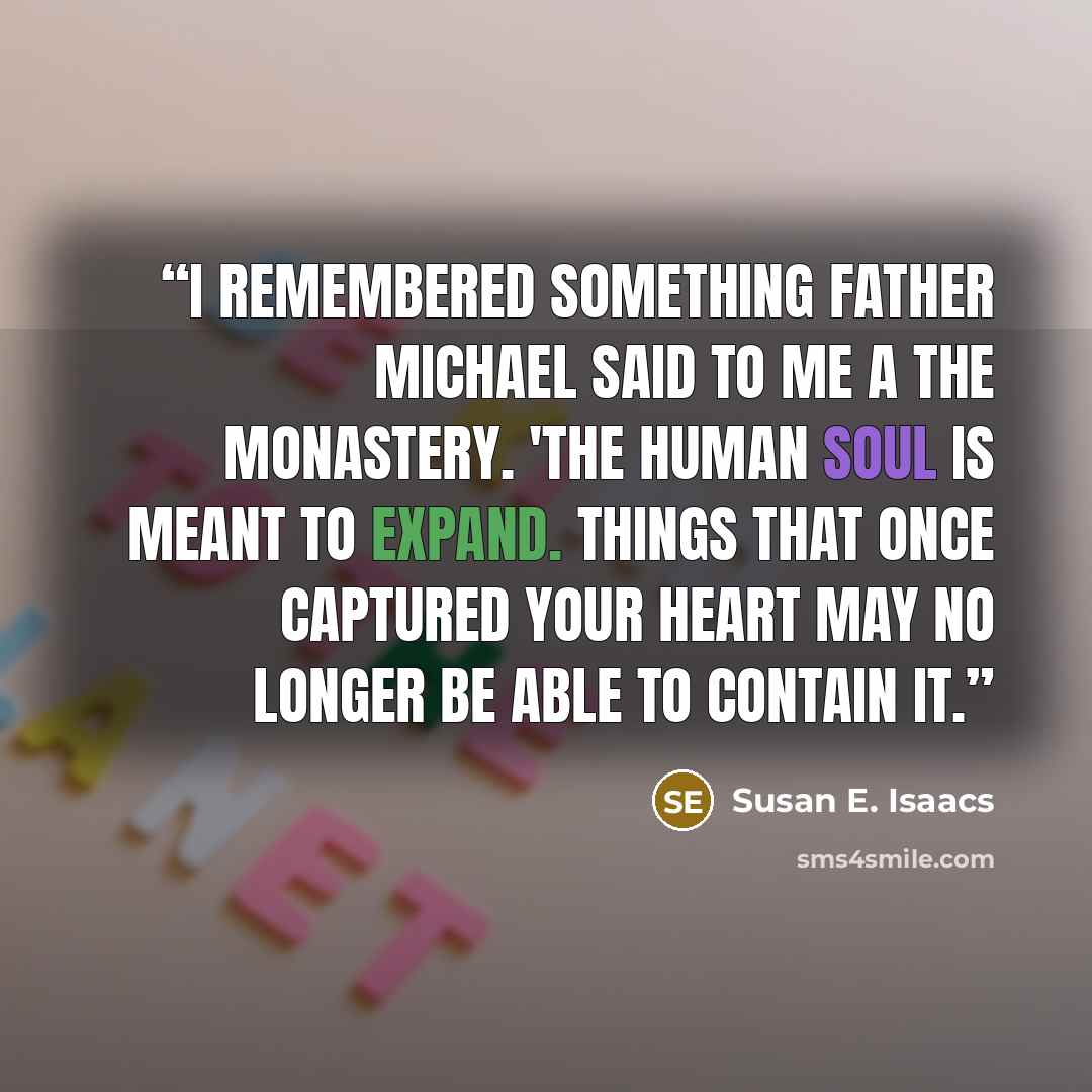 “I remembered something Father Michael said to me a the monastery. 'The human soul is meant to expand. Things that once captured your heart may no longer be able to contain it.” quote by Susan E. Isaacs