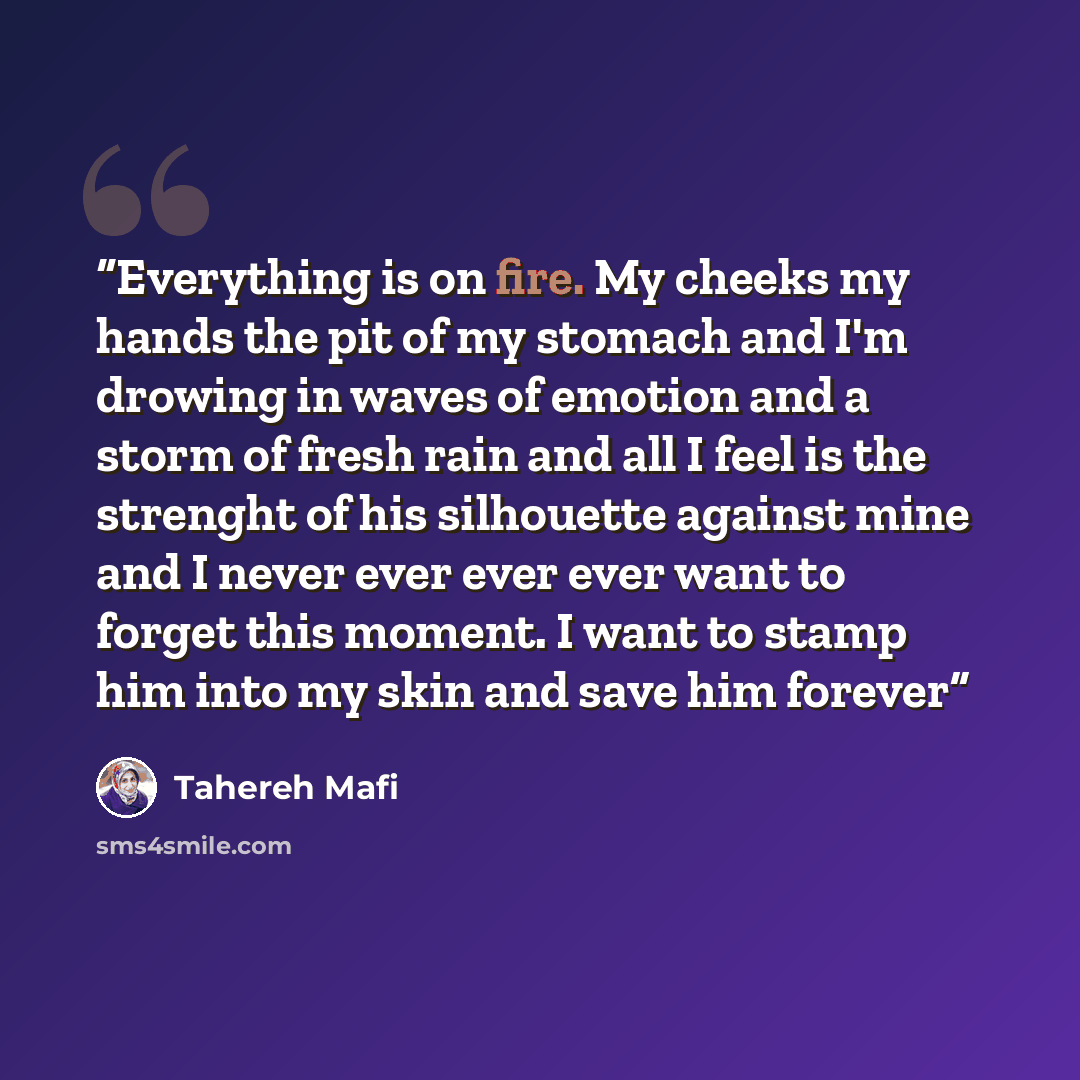 “Everything is on fire. My cheeks my hands the pit of my stomach and I'm drowing in waves of emotion and a storm of fresh rain and all I feel is the strenght of his silhouette against mine and I never ever ever ever want to forget this moment. I want to stamp him into my skin and save him forever” quote by Tahereh Mafi