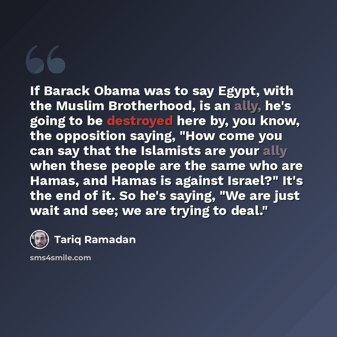 “If Barack Obama was to say Egypt, with the Muslim Brotherhood, is an ally, he's going to be destroyed here by, you know, the opposition saying, "How come you can say that the Islamists are your ally when these people are the same who are Hamas, and Hamas is against Israel?" It's the end of it. So…” quote by Tariq Ramadan