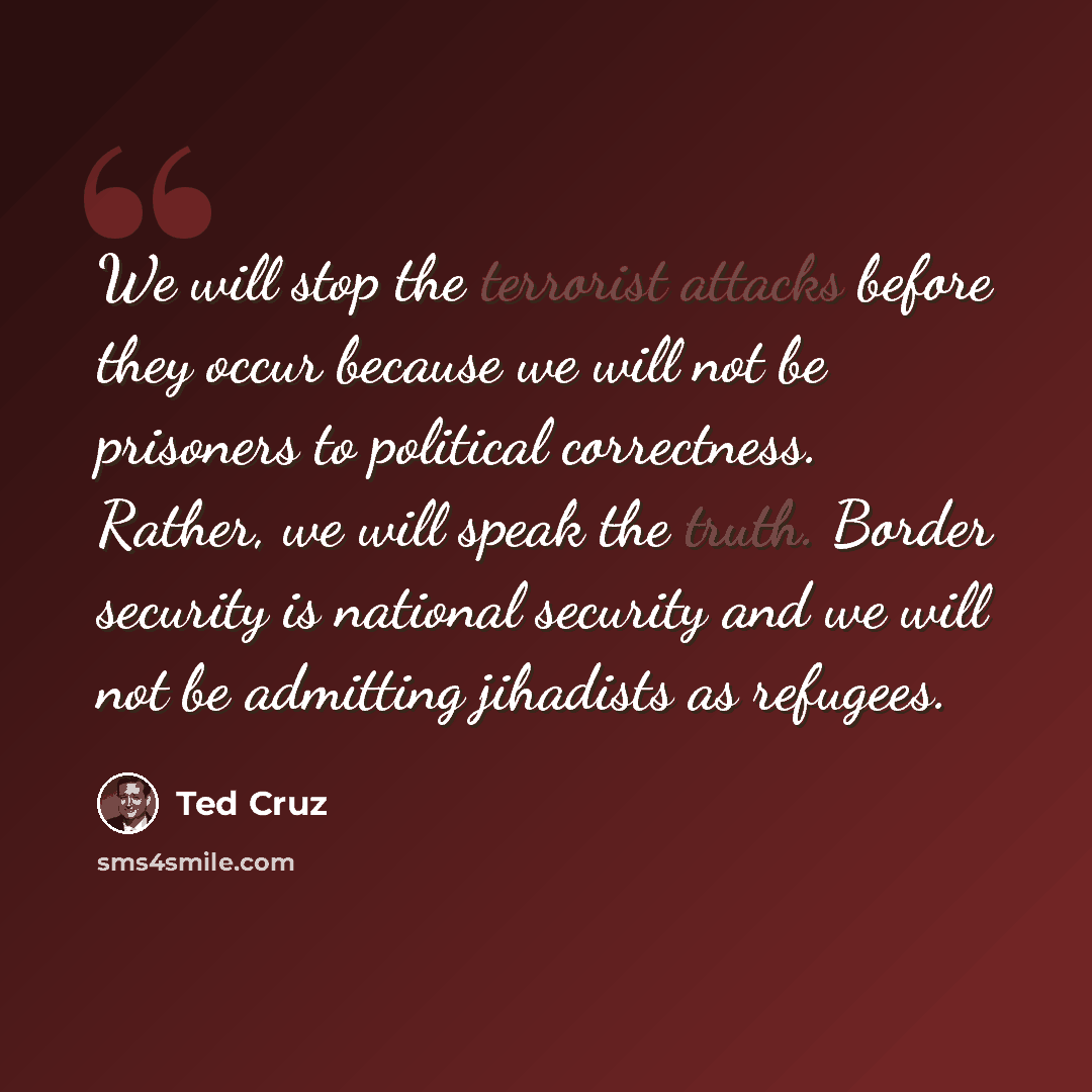 “We will stop the terrorist attacks before they occur because we will not be prisoners to political correctness. Rather, we will speak the truth. Border security is national security and we will not be admitting jihadists as refugees.” quote by Ted Cruz