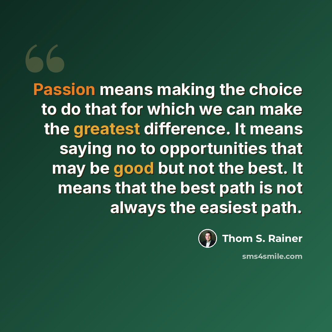 “Passion means making the choice to do that for which we can make the greatest difference. It means saying no to opportunities that may be good but not the best. It means that the best path is not always the easiest path.” quote by Thom S. Rainer