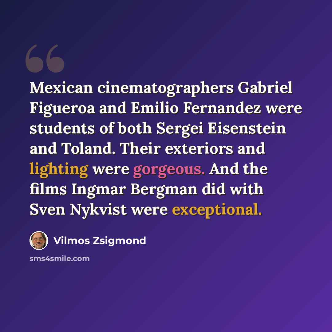 “Mexican cinematographers Gabriel Figueroa and Emilio Fernandez were students of both Sergei Eisenstein and Toland. Their exteriors and lighting were gorgeous. And the films Ingmar Bergman did with Sven Nykvist were exceptional.” quote by Vilmos Zsigmond