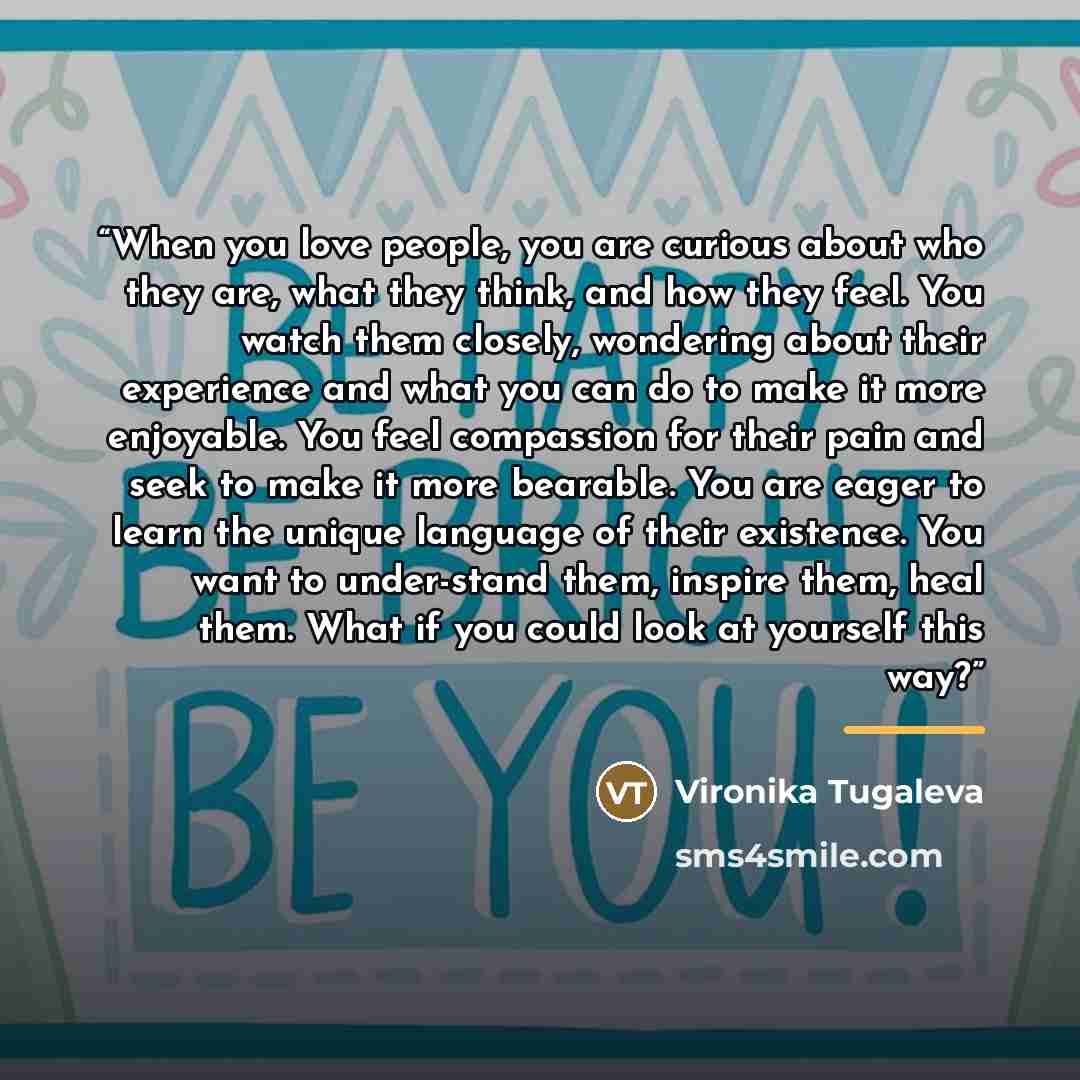 “When you love people, you are curious about who they are, what they think, and how they feel. You watch them closely, wondering about their experience and what you can do to make it more enjoyable. You feel compassion for their pain and seek to make it more bearable. You are eager to learn the…” quote by Vironika Tugaleva