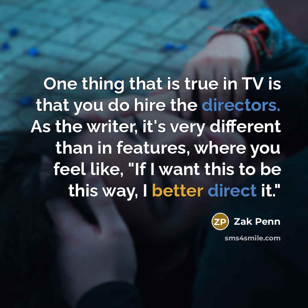 “One thing that is true in TV is that you do hire the directors. As the writer, it's very different than in features, where you feel like, "If I want this to be this way, I better direct it."” quote by Zak Penn