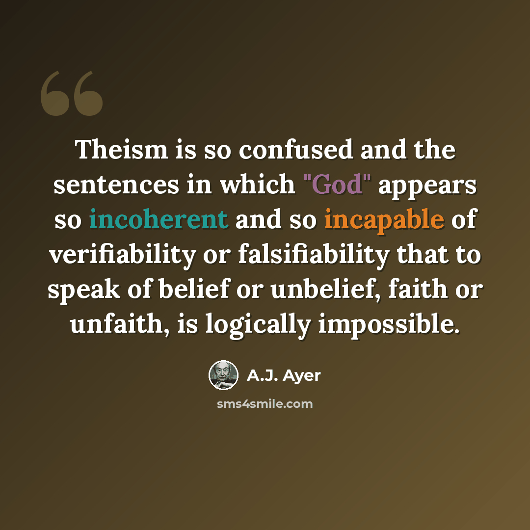 “Theism is so confused and the sentences in which "God" appears so incoherent and so incapable of verifiability or falsifiability that to speak of belief or unbelief, faith or unfaith, is logically impossible.” quote by A.J. Ayer