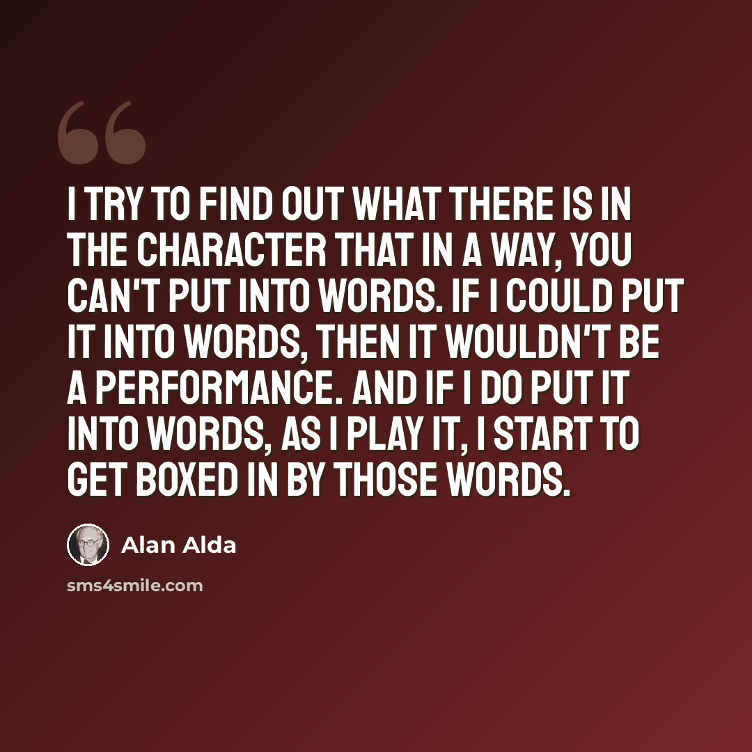 “I try to find out what there is in the character that in a way, you can't put into words. If I could put it into words, then it wouldn't be a performance. And if I do put it into words, as I play it, I start to get boxed in by those words.” quote by Alan Alda