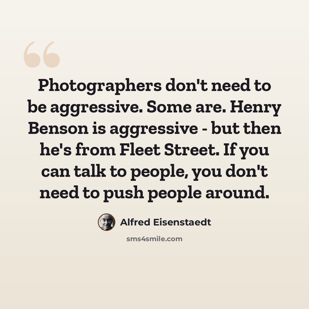 “Photographers don't need to be aggressive. Some are. Henry Benson is aggressive - but then he's from Fleet Street. If you can talk to people, you don't need to push people around.” quote by Alfred Eisenstaedt