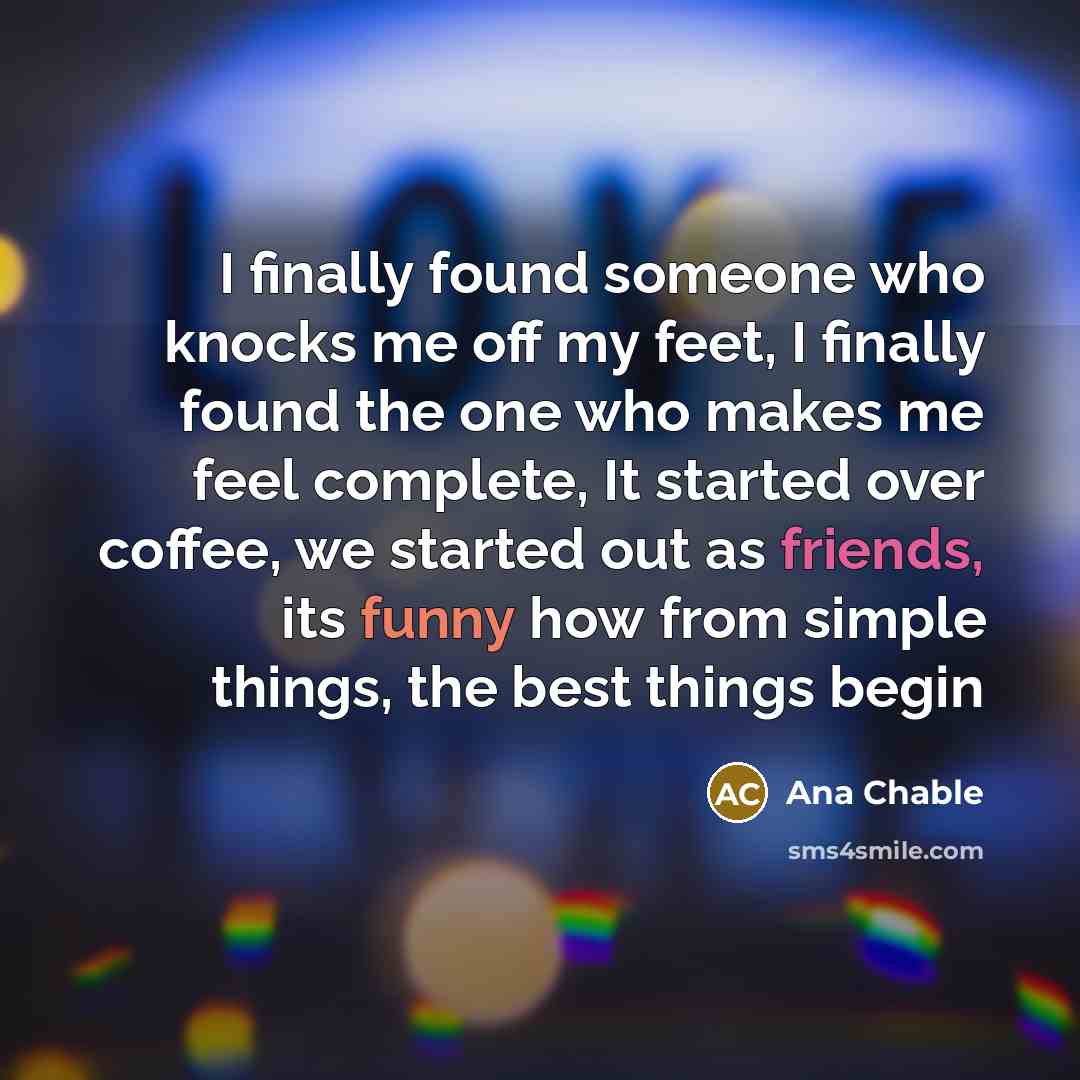 “I finally found someone who knocks me off my feet, I finally found the one who makes me feel complete, It started over coffee, we started out as friends, its funny how from simple things, the best things begin” quote by Ana Chable