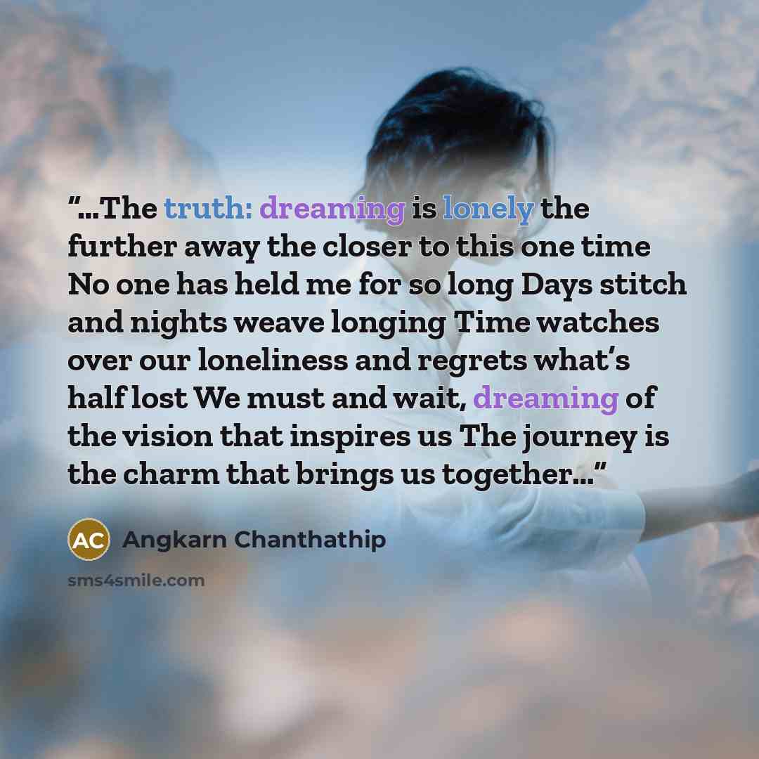 “…The truth: dreaming is lonely the further away the closer to this one time No one has held me for so long Days stitch and nights weave longing Time watches over our loneliness and regrets what’s half lost We must and wait, dreaming of the vision that inspires us The journey is the charm that…” quote by Angkarn Chanthathip