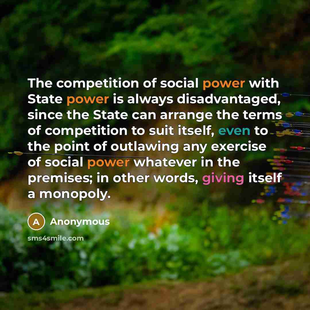 “The competition of social power with State power is always disadvantaged, since the State can arrange the terms of competition to suit itself, even to the point of outlawing any exercise of social power whatever in the premises; in other words, giving itself a monopoly.” quote by Anonymous