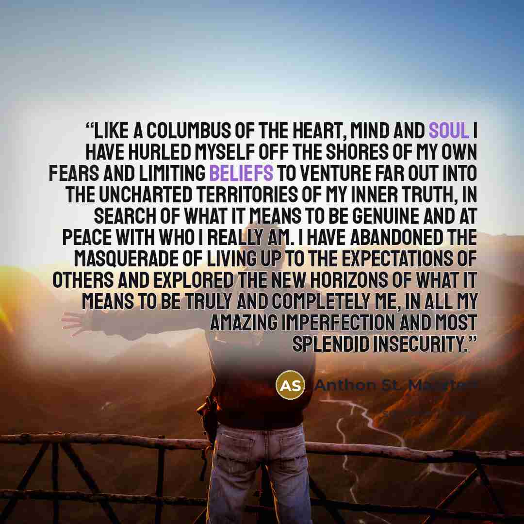 “Like a Columbus of the heart, mind and soul I have hurled myself off the shores of my own fears and limiting beliefs to venture far out into the uncharted territories of my inner truth, in search of what it means to be genuine and at peace with who I really am. I have abandoned the masquerade of…” quote by Anthon St. Maarten