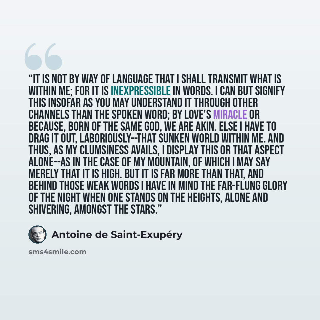 “It is not by way of language that I shall transmit what is within me; for it is inexpressible in words. I can but signify this insofar as you may understand it through other channels than the spoken word; by love's miracle or because, born of the same God, we are akin. Else I have to drag it out…” quote by Antoine de Saint-Exupéry