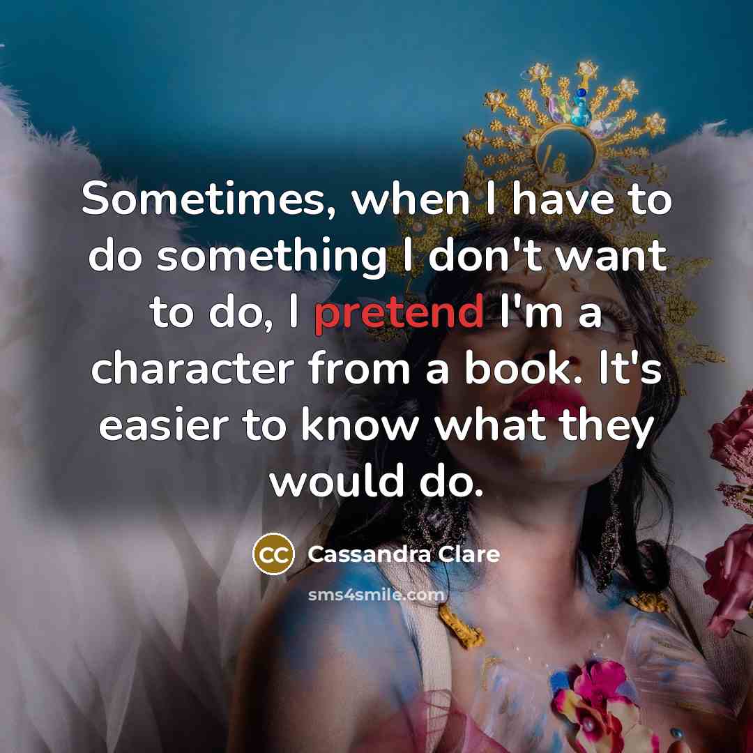 “Sometimes, when I have to do something I don't want to do, I pretend I'm a character from a book. It's easier to know what they would do.” quote by Cassandra Clare