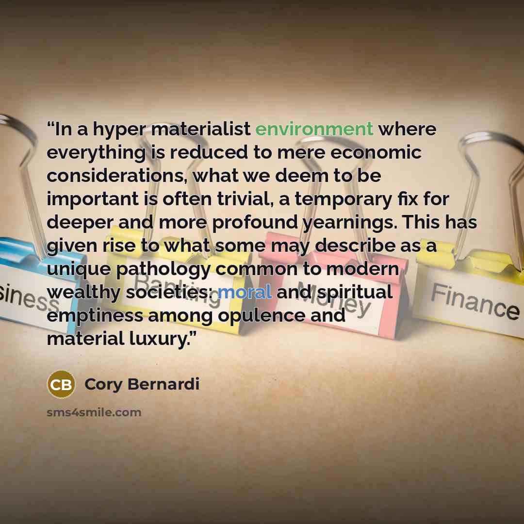 “In a hyper materialist environment where everything is reduced to mere economic considerations, what we deem to be important is often trivial, a temporary fix for deeper and more profound yearnings. This has given rise to what some may describe as a unique pathology common to modern wealthy…” quote by Cory Bernardi