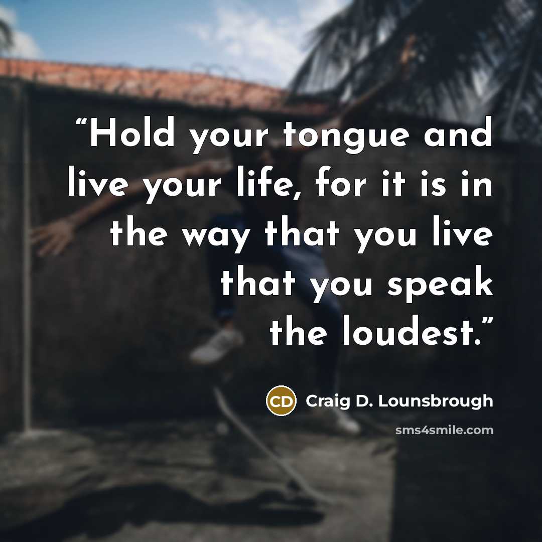 “Hold your tongue and live your life, for it is in the way that you live that you speak the loudest.” quote by Craig D. Lounsbrough