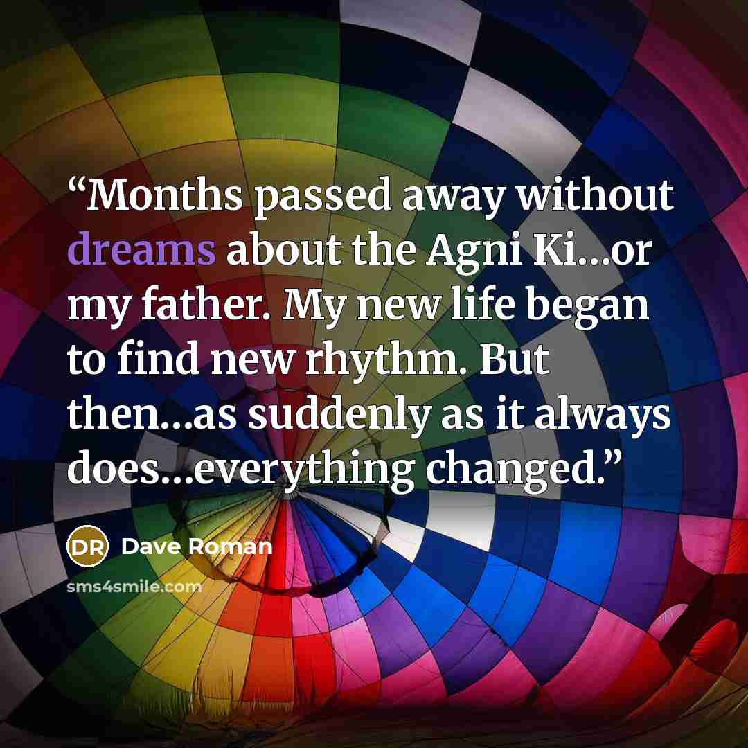 “Months passed away without dreams about the Agni Ki…or my father. My new life began to find new rhythm. But then…as suddenly as it always does…everything changed.” quote by Dave Roman