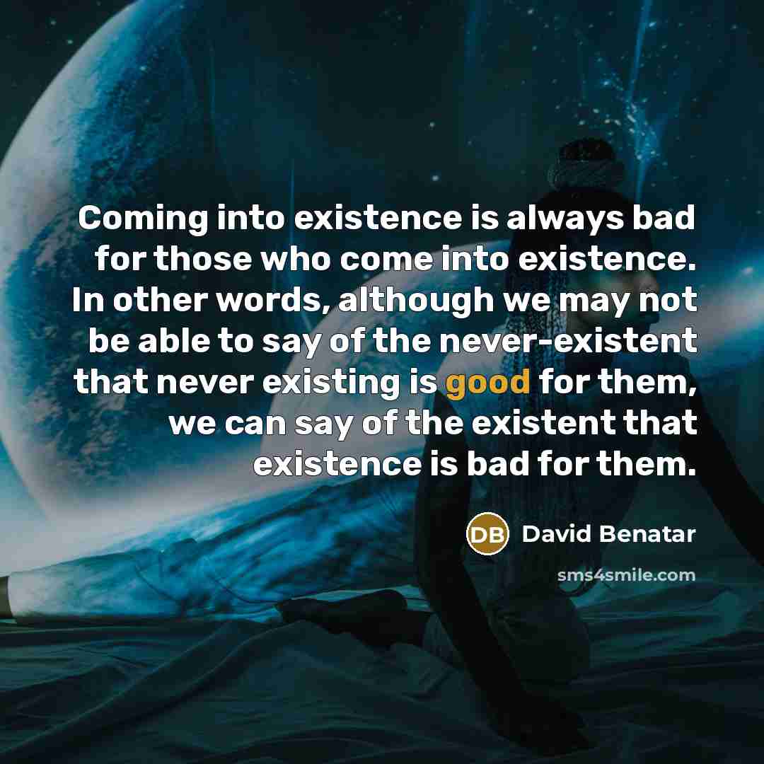 “Coming into existence is always bad for those who come into existence. In other words, although we may not be able to say of the never-existent that never existing is good for them, we can say of the existent that existence is bad for them.” quote by David Benatar