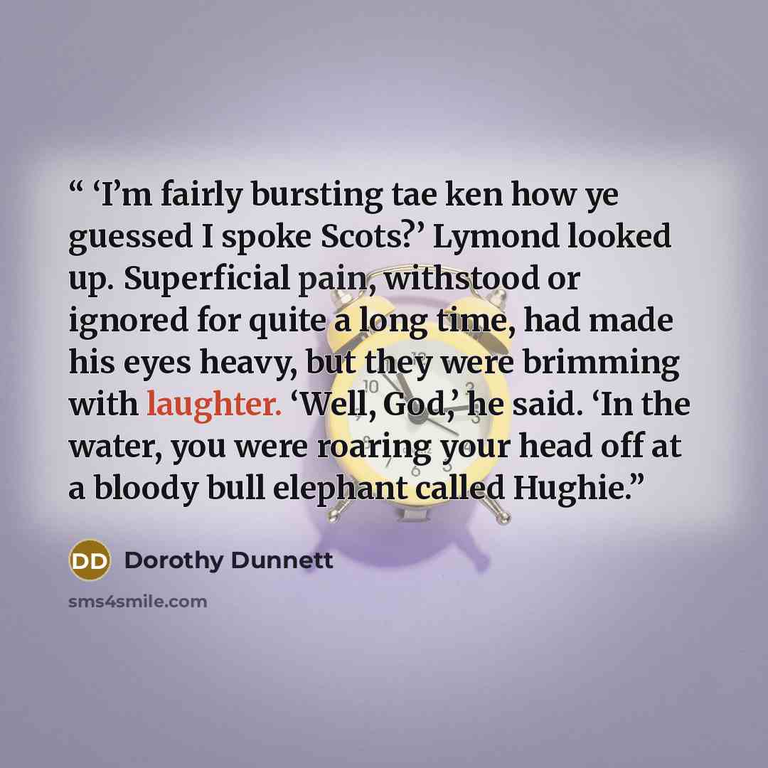 “‘I’m fairly bursting tae ken how ye guessed I spoke Scots?’ Lymond looked up. Superficial pain, withstood or ignored for quite a long time, had made his eyes heavy, but they were brimming with laughter. ‘Well, God,’ he said. ‘In the water, you were roaring your head off at a bloody bull elephant…” quote by Dorothy Dunnett