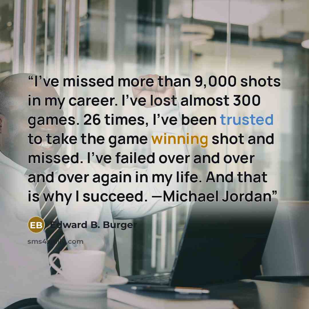 “I’ve missed more than 9,000 shots in my career. I’ve lost almost 300 games. 26 times, I’ve been trusted to take the game winning shot and missed. I’ve failed over and over and over again in my life. And that is why I succeed. —Michael Jordan” quote by Edward B. Burger